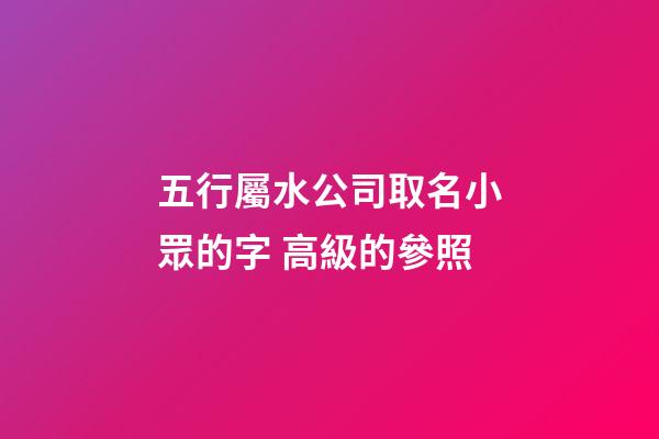 五行屬水公司取名小眾的字 高級的參照-第1張-公司起名-玄機(jī)派